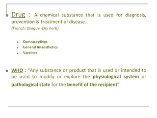 ■ Drug : A chemical substance that is used for diagnosis,
prevention & treatment of disease.
(French: Drogue -Dry herb)
■ Contraceptives
■ General Anaesthetics
■ Vaccines
■ WHO : “Any substance or product that is used or intended to
be used to modify or explore the physiological system or
pathological state for the benefit of the recipient”
 