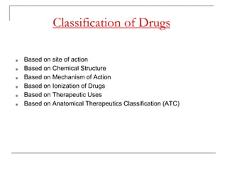 Classification of Drugs
■ Based on site of action
■ Based on Chemical Structure
■ Based on Mechanism of Action
■ Based on Ionization of Drugs
■ Based on Therapeutic Uses
■ Based on Anatomical Therapeutics Classification (ATC)
 