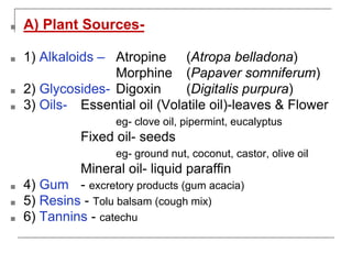 ■ A) Plant Sources-
■ 1) Alkaloids – Atropine (Atropa belladona)
Morphine (Papaver somniferum)
■ 2) Glycosides- Digoxin (Digitalis purpura)
■ 3) Oils- Essential oil (Volatile oil)-leaves & Flower
eg- clove oil, pipermint, eucalyptus
Fixed oil- seeds
eg- ground nut, coconut, castor, olive oil
Mineral oil- liquid paraffin
■ 4) Gum - excretory products (gum acacia)
■ 5) Resins - Tolu balsam (cough mix)
■ 6) Tannins - catechu
 