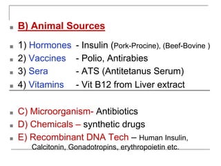 ■ B) Animal Sources
■ 1) Hormones - Insulin (Pork-Procine), (Beef-Bovine )
■ 2) Vaccines - Polio, Antirabies
■ 3) Sera - ATS (Antitetanus Serum)
■ 4) Vitamins - Vit B12 from Liver extract
■ C) Microorganism- Antibiotics
■ D) Chemicals – synthetic drugs
■ E) Recombinant DNA Tech – Human Insulin,
Calcitonin, Gonadotropins, erythropoietin etc.
 