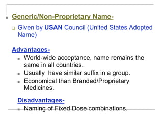 ■ Generic/Non-Proprietary Name-
❑ Given by USAN Council (United States Adopted
Name)
Advantages-
■ World-wide acceptance, name remains the
same in all countries.
■ Usually have similar suffix in a group.
■ Economical than Branded/Proprietary
Medicines.
Disadvantages-
■ Naming of Fixed Dose combinations.
 