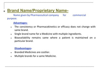 ■ Brand Name/Proprietary Name-
Name given by Pharmaceutical company for commercial
purpose.
Advantages-
■ The consistency or Pharmacokinetics or efficacy does not change with
same brand.
■ Single brand name for a Medicine with multiple ingredients.
■ Bioavailability remains same where a patient is maintained on a
particular brand.
Disadvantages-
■ Branded Medicines are costlier.
■ Multiple brands for a same Medicine.
 