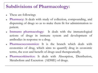 Subdivisions of Pharmacology:
■ These are followings
■ Pharmacy: It deals with study of collection, compounding, and
dispensing of drugs so as to make them fit for administration to
patient.
■ Immuno pharmacology: It deals with the immunological
actions of drugs in immune system and development of
antibodies in response to a drug.
■ Pharmacoeconomics: It is the branch which deals with
economics of drug, which aims to quantify drug in economic
terms, the cost and benefit of drugs used therapeutically.
■ Pharmacokinetics: It deals with Absorption, Distribution,
Metabolism and Excretion (ADME) of drugs.
 