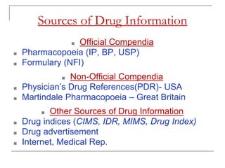 Sources of Drug Information
■ Official Compendia
■ Pharmacopoeia (IP, BP, USP)
■ Formulary (NFI)
■ Non-Official Compendia
■ Physician’s Drug References(PDR)- USA
■ Martindale Pharmacopoeia – Great Britain
■ Other Sources of Drug Information
■ Drug indices (CIMS, IDR, MIMS, Drug Index)
■ Drug advertisement
■ Internet, Medical Rep.
 