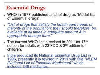 Essential Drugs
■ WHO in 1977 published a list of drug as “Model list
of Essential drugs”.
■ “List of drugs that satisfy the health care needs of
majority of the population; they should therefore, be
available at all times in adequate amount & in
appropriate dosage form.”
■ The current WHO list is revised in 2011 as 17th
edition for adults with 23 FDC & 3rd edition for
children.
■ India produced its National Essential Drug List in
1996, presently it is revised in 2011 with title “NLEM
(National List of Essential Medicines)” which
includes 348 medicines.
 