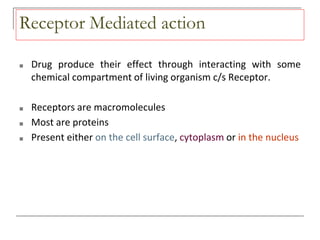 Receptor Mediated action
■ Drug produce their effect through interacting with some
chemical compartment of living organism c/s Receptor.
■ Receptors are macromolecules
■ Most are proteins
■ Present either on the cell surface, cytoplasm or in the nucleus
 