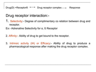 Drug(D) +Receptor® Drug receptor complex Response
Drug receptor interaction:-
1. Selectivity:- Degree of complimentary co relation between drug and
receptor.
Ex:- Adrenaline Selectivity for α, ß Receptor
2. Affinity:- Ability of drug to get bound to the receptor.
3. Intrinsic activity (IA) or Efficacy:- Ability of drug to produce a
pharmacological response after making the drug receptor complex.
 