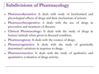 Subdivisions of Pharmacology
■ Pharmacodynamics: It deals with study of biochemical and
physiological effects of drugs and their mechanism of actions.
■ Pharmacotherapeutics: it deals with the use of drugs in
prevention and treatment of diseases.
■ Clinical Pharmacology: It deals with the study of drugs in
human/animals when given in diseased condition.
■ Pharmacognosy: It deals with the sources of drugs.
■ Pharmacogenetics: It deals with the study of genetically
determined variations in response to drugs.
■ Pharmacometrics: It deals with the study of qualitative and
quantitative evaluation of drugs activity.
 