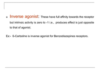 ■ Inverse agonist: These have full affinity towards the receptor
but intrinsic activity is zero to -1 i.e., produces effect is just opposite
to that of agonist.
Ex:- ß-Carboline is inverse agonist for Benzodiazepines receptors.
 