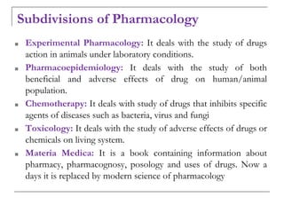 Subdivisions of Pharmacology
■ Experimental Pharmacology: It deals with the study of drugs
action in animals under laboratory conditions.
■ Pharmacoepidemiology: It deals with the study of both
beneficial and adverse effects of drug on human/animal
population.
■ Chemotherapy: It deals with study of drugs that inhibits specific
agents of diseases such as bacteria, virus and fungi
■ Toxicology: It deals with the study of adverse effects of drugs or
chemicals on living system.
■ Materia Medica: It is a book containing information about
pharmacy, pharmacognosy, posology and uses of drugs. Now a
days it is replaced by modern science of pharmacology
 