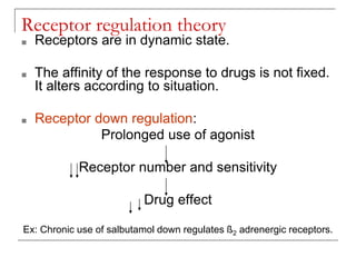 Receptor regulation theory
■ Receptors are in dynamic state.
■ The affinity of the response to drugs is not fixed.
It alters according to situation.
■ Receptor down regulation:
Prolonged use of agonist
Receptor number and sensitivity
Drug effect
Ex: Chronic use of salbutamol down regulates ß2 adrenergic receptors.
 