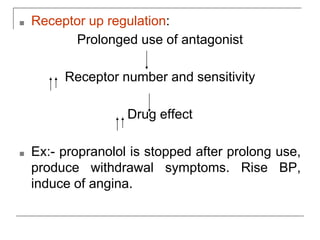 ■ Receptor up regulation:
Prolonged use of antagonist
Receptor number and sensitivity
Drug effect
■ Ex:- propranolol is stopped after prolong use,
produce withdrawal symptoms. Rise BP,
induce of angina.
 