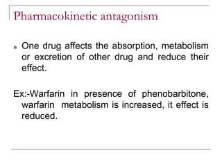 Pharmacokinetic antagonism
■ One drug affects the absorption, metabolism
or excretion of other drug and reduce their
effect.
Ex:-Warfarin in presence of phenobarbitone,
warfarin metabolism is increased, it effect is
reduced.
 