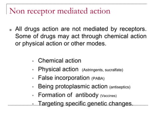 Non receptor mediated action
■ All drugs action are not mediated by receptors.
Some of drugs may act through chemical action
or physical action or other modes.
▪ Chemical action
▪ Physical action (Astringents, sucralfate)
▪ False incorporation (PABA)
▪ Being protoplasmic action (antiseptics)
▪ Formation of antibody (Vaccines)
▪ Targeting specific genetic changes.
 