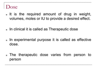 Dose
■ It is the required amount of drug in weight,
volumes, moles or IU to provide a desired effect.
■ In clinical it is called as Therapeutic dose
■ In experimental purpose it is called as effective
dose.
■ The therapeutic dose varies from person to
person
 