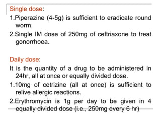 Single dose:
1.Piperazine (4-5g) is sufficient to eradicate round
worm.
2.Single IM dose of 250mg of ceftriaxone to treat
gonorrhoea.
Daily dose:
It is the quantity of a drug to be administered in
24hr, all at once or equally divided dose.
1.10mg of cetrizine (all at once) is sufficient to
relive allergic reactions.
2.Erythromycin is 1g per day to be given in 4
equally divided dose (i.e., 250mg every 6 hr)
 