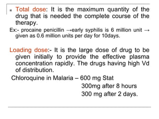 ■ Total dose: It is the maximum quantity of the
drug that is needed the complete course of the
therapy.
Ex:- procaine penicillin →early syphilis is 6 million unit →
given as 0.6 million units per day for 10days.
Loading dose:- It is the large dose of drug to be
given initially to provide the effective plasma
concentration rapidly. The drugs having high Vd
of distribution.
Chloroquine in Malaria – 600 mg Stat
300mg after 8 hours
300 mg after 2 days.
 