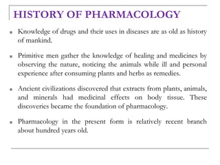 HISTORY OF PHARMACOLOGY
■ Knowledge of drugs and their uses in diseases are as old as history
of mankind.
■ Primitive men gather the knowledge of healing and medicines by
observing the nature, noticing the animals while ill and personal
experience after consuming plants and herbs as remedies.
■ Ancient civilizations discovered that extracts from plants, animals,
and minerals had medicinal effects on body tissue. These
discoveries became the foundation of pharmacology.
■ Pharmacology in the present form is relatively recent branch
about hundred years old.
 