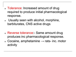 ■ Tolerance: Increased amount of drug
required to produce initial pharmacological
response.
■ Usually seen with alcohol, morphine,
barbiturates, CNS active drugs
■ Reverse tolerance:- Same amount drug
produces inc pharmacological response.
■ Cocaine, amphetamine → rats- inc. motor
activity
 