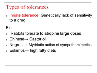Types of tolerances
■ Innate tolerance: Genetically lack of sensitivity
to a drug.
Ex:
■ Rabbits tolerate to atropine large doses
■ Chinese→ Castor oil
■ Negros → Mydriatic action of sympathomimetics
■ Eskimos→ high fatty diets
 