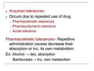 ■ Acquired tolerances:
■ Occurs due to repeated use of drug
❑ Pharmacokinetic tolerances
❑ Pharmacodynamic tolerance
❑ Acute tolerance
Pharmacokinetic tolerances:- Repetitive
administration causes decrease their
absorption or inc. its own metabolism
Ex: Alcohol → dec. absorption
Barbiturates→ Inc. own metabolism
 