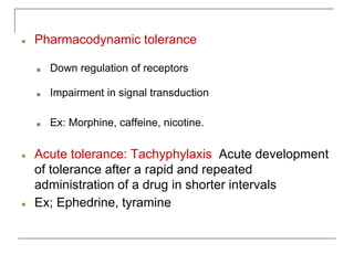 ● Pharmacodynamic tolerance
■ Down regulation of receptors
■ Impairment in signal transduction
■ Ex: Morphine, caffeine, nicotine.
● Acute tolerance: Tachyphylaxis Acute development
of tolerance after a rapid and repeated
administration of a drug in shorter intervals
● Ex; Ephedrine, tyramine
 