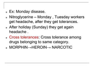 ■ Ex: Monday disease.
■ Nitroglycerine – Monday , Tuesday workers
get headache, after they get tolerances.
■ After holiday (Sunday) they get again
headache .
■ Cross tolerances: Cross tolerance among
drugs belonging to same category.
■ MORPHIN→HEROIN→ NARCOTIC
 