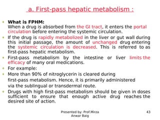 Presented by: Prof.Mirza
Anwar Baig
43
a. First-pass hepatic metabolism :
What is FPHM:
When a drug is absorbed from the G...