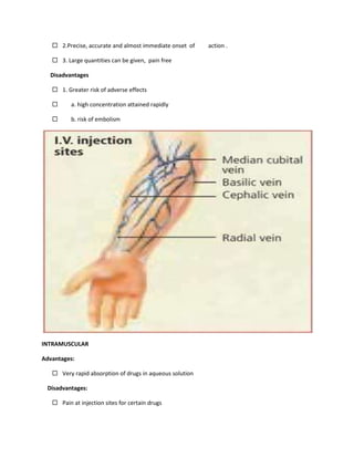  2.Precise, accurate and almost immediate onset of action .
 3. Large quantities can be given, pain free
Disadvantages
 1. Greater risk of adverse effects
 a. high concentration attained rapidly
 b. risk of embolism
INTRAMUSCULAR
Advantages:
 Very rapid absorption of drugs in aqueous solution
Disadvantages:
 Pain at injection sites for certain drugs
 