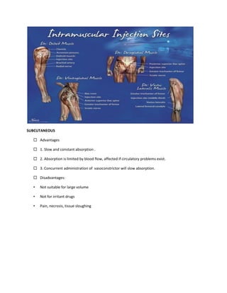 SUBCUTANEOUS
 Advantages
 1. Slow and constant absorption .
 2. Absorption is limited by blood flow, affected if circulatory problems exist.
 3. Concurrent administration of vasoconstrictor will slow absorption.
 Disadvantages:
• Not suitable for large volume
• Not for irritant drugs
• Pain, necrosis, tissue sloughing
 