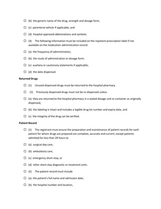  (b) the generic name of the drug, strength and dosage form,
 (c) parenteral vehicle if applicable, and
 (d) hospital approved abbreviations and symbols.
 (4) The following information must be included on the inpatient prescription label if not
available on the medication administration record:
 (a) the frequency of administration;
 (b) the route of administration or dosage form;
 (c) auxiliary or cautionary statements if applicable;
 (d) the date dispensed.
Returned Drugs
 (1) Unused dispensed drugs must be returned to the hospital pharmacy.
 (2) Previously dispensed drugs must not be re-dispensed unless
 (a) they are returned to the hospital pharmacy in a sealed dosage unit or container as originally
dispensed,
 (b) the labeling is intact and includes a legible drug lot number and expiry date, and
 (c) the integrity of the drug can be verified.
Patient Record
 (1) The registrant must ensure the preparation and maintenance of patient records for each
patient for whom drugs are prepared are complete, accurate and current, except patients
admitted for less than 24 hours to
 (a) surgical day care,
 (b) ambulatory care,
 (c) emergency short-stay, or
 (d) other short-stay diagnostic or treatment units.
 (2) The patient record must include
 (a) the patient’s full name and admission date,
 (b) the hospital number and location,
 
