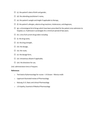  (c) the patient’s date of birth and gender,
 (d) the attending practitioner’s name,
 (e) the patient’s weight and height if applicable to therapy,
 (f) the patient’s allergies, adverse drug reactions, intolerances, and diagnoses,
 (g) a chronological list of drugs which have been prescribed for the patient since admission to
hospital, or, if admission is prolonged, for a minimum period of two years.
 (h) a list of all current drug orders including
 (i) the drug name,
 (ii) the drug strength,
 (iii) the dosage,
 (iv) the route,
 (v) the dosage form,
 (vi) intravenous diluent if applicable,
 (vii) the directions for use,
(viii) administration time or frequenc
References
o Text book of pharmacology for nurses – J.K Grover – Monica malik
o Lippincott illustrated review of Pharmacology
o Katzung. B. G. Basic and clinical Pharmacology
o J.D tripathy, Essential of Medical Pharmacology
 
