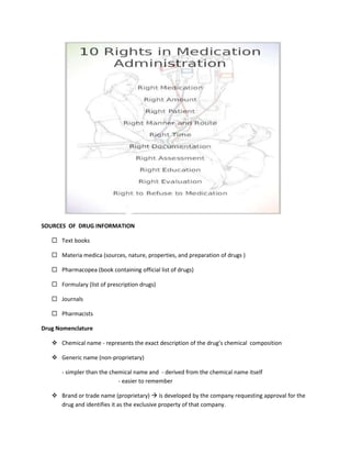 SOURCES OF DRUG INFORMATION
 Text books
 Materia medica (sources, nature, properties, and preparation of drugs )
 Pharmacopea (book containing official list of drugs)
 Formulary (list of prescription drugs)
 Journals
 Pharmacists
Drug Nomenclature
 Chemical name - represents the exact description of the drug’s chemical composition
 Generic name (non-proprietary)
- simpler than the chemical name and - derived from the chemical name itself
- easier to remember
 Brand or trade name (proprietary)  is developed by the company requesting approval for the
drug and identifies it as the exclusive property of that company.
 