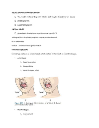 ROUTES OF DRUG ADMINISTERATION
 The possible routes of drug entry into the body may be divided into two classes
 ENTERAL ROUTE
 PARENTERAL ROUTE
ENTERAL ROUTE
 Drug placed directly in the gastrointestinal tract (G.I.T):
Sublingual/ buccal - placed under the tongue or sides of mouth
Oral - swallowed
Rectum - Absorption through the rectum
SUBLINGUAL/BUCCAL
Some drugs are taken as smaller tablets which are held in the mouth or under the tongue.
• Advantages:
1. Rapid absorption
2. Drug stability
3. Avoid first-pass effect
• Disadvantages:
1. inconvenient
 