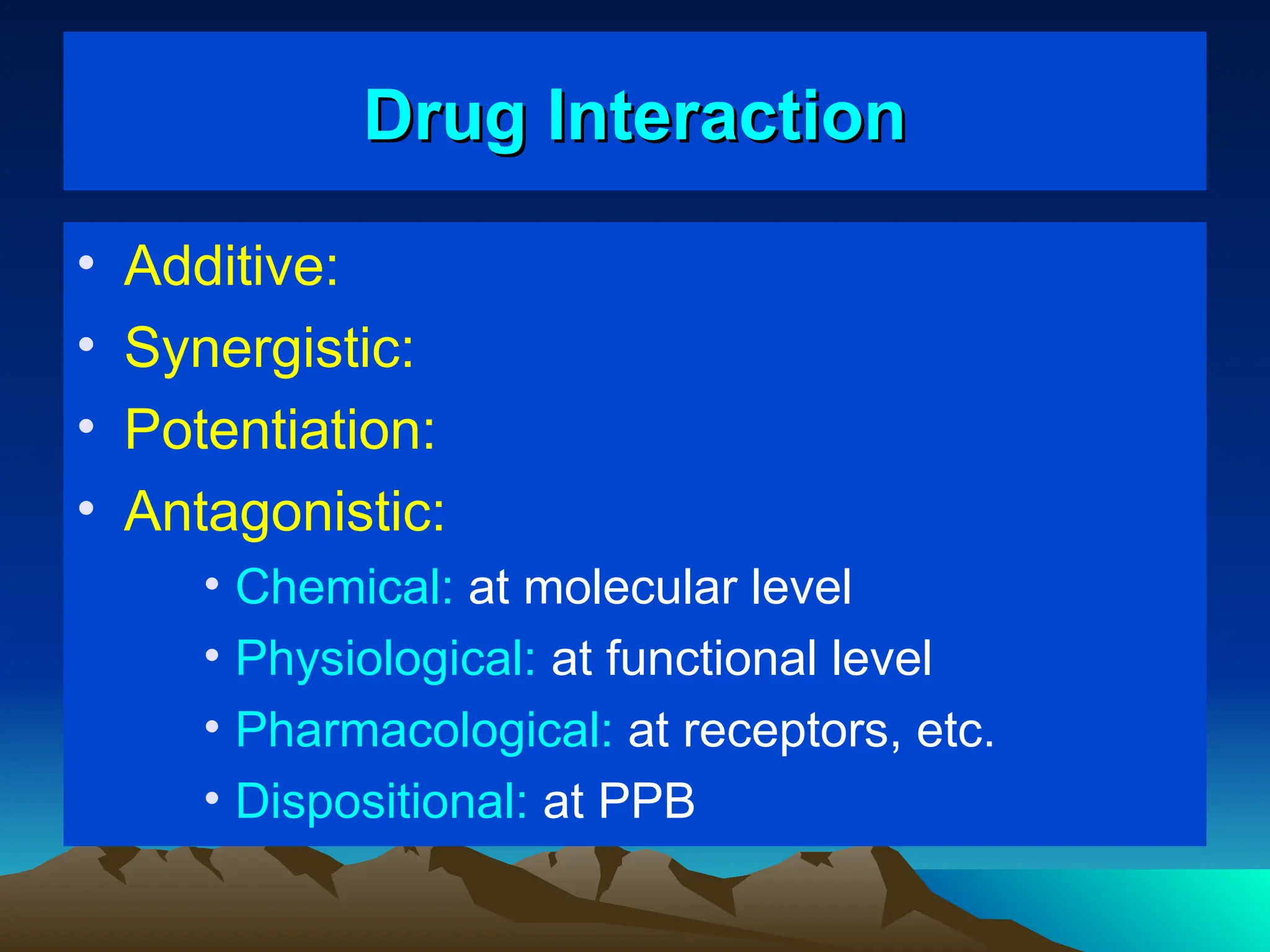 Drug Interaction
Drug Interaction
• Additive:
• Synergistic:
• Potentiation:
• Antagonistic:
• Chemical: at molecular level
• Physiological: at functional level
• Pharmacological: at receptors, etc.
• Dispositional: at PPB
 