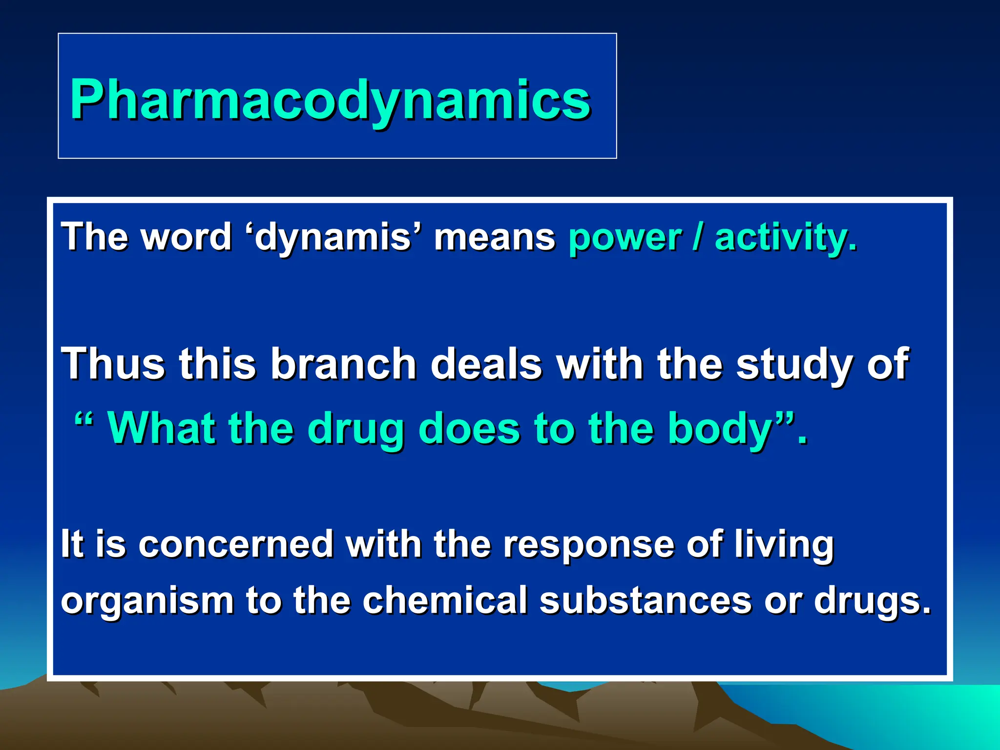 Pharmacodynamics
Pharmacodynamics
The word
The word ‘
‘dynamis
dynamis’
’ means
means power / activity.
power / activity.
Thus this branch deals with the study of
Thus this branch deals with the study of
“
“ What the drug does to the body
What the drug does to the body”
”.
.
It is concerned with the response of living
It is concerned with the response of living
organism to the chemical substances or drugs.
organism to the chemical substances or drugs.
 