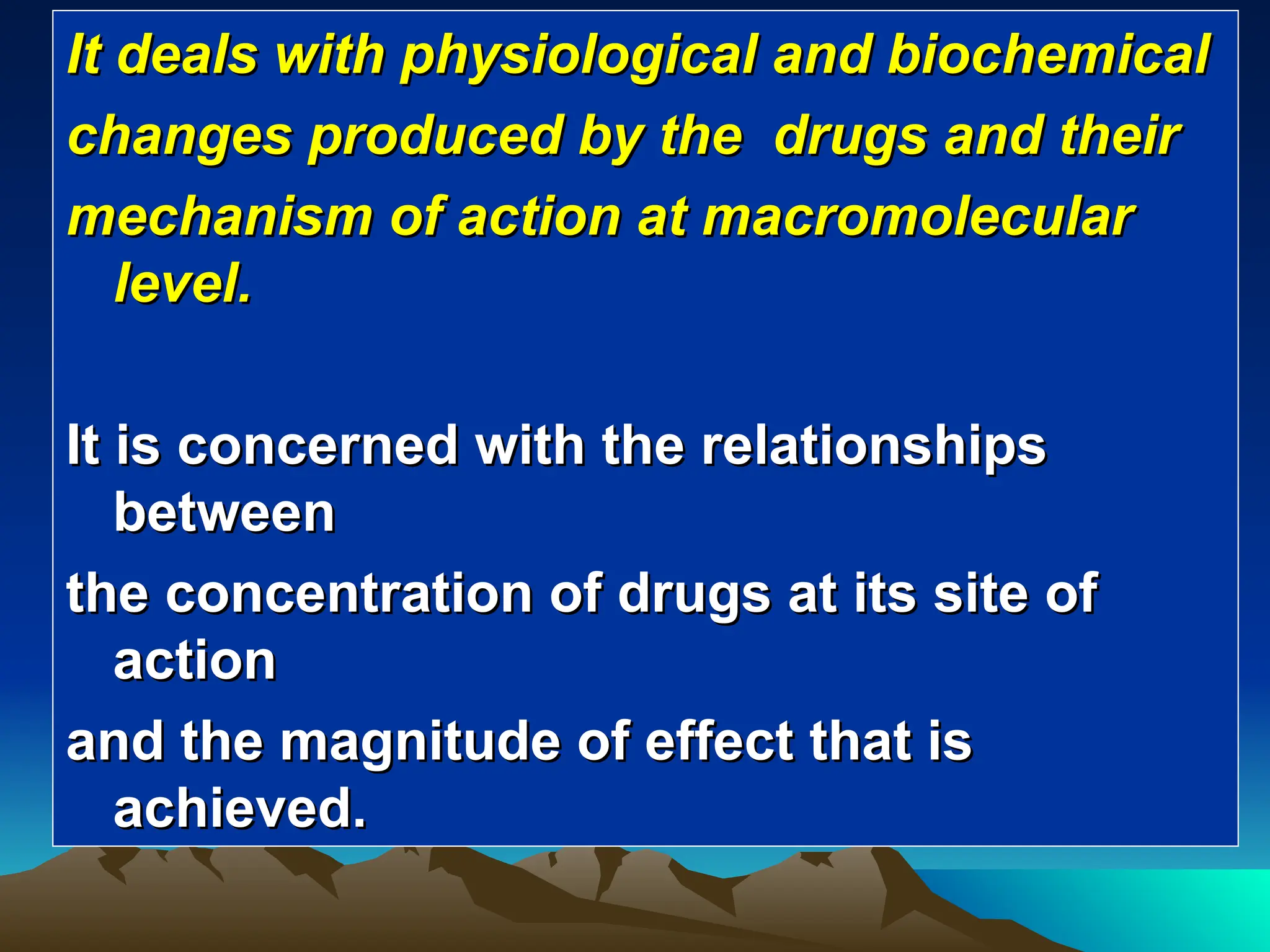 It deals with physiological and biochemical
It deals with physiological and biochemical
changes produced by the drugs and their
changes produced by the drugs and their
mechanism of action at macromolecular
mechanism of action at macromolecular
level.
level.
It is concerned with the relationships
It is concerned with the relationships
between
between
the concentration of drugs at its site of
the concentration of drugs at its site of
action
action
and the magnitude of effect that is
and the magnitude of effect that is
achieved.
achieved.
 