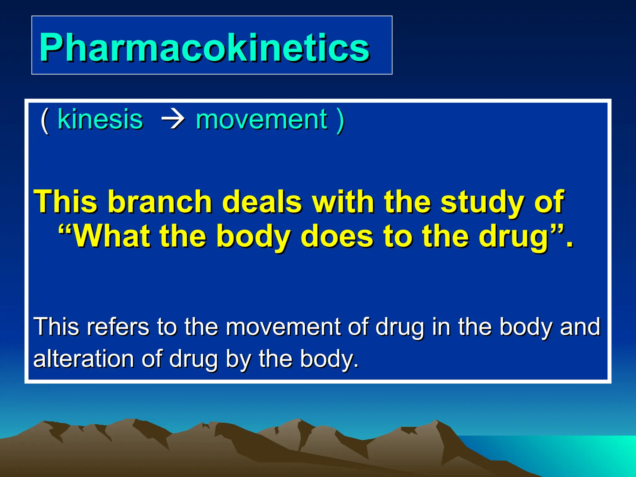 Pharmacokinetics
Pharmacokinetics
(
( kinesis
kinesis 
 movement )
movement )
This branch deals with the study of
This branch deals with the study of
“
“What the body does to the drug
What the body does to the drug”
”.
.
This refers to the movement of drug in the body and
This refers to the movement of drug in the body and
alteration of drug by the body.
alteration of drug by the body.
 