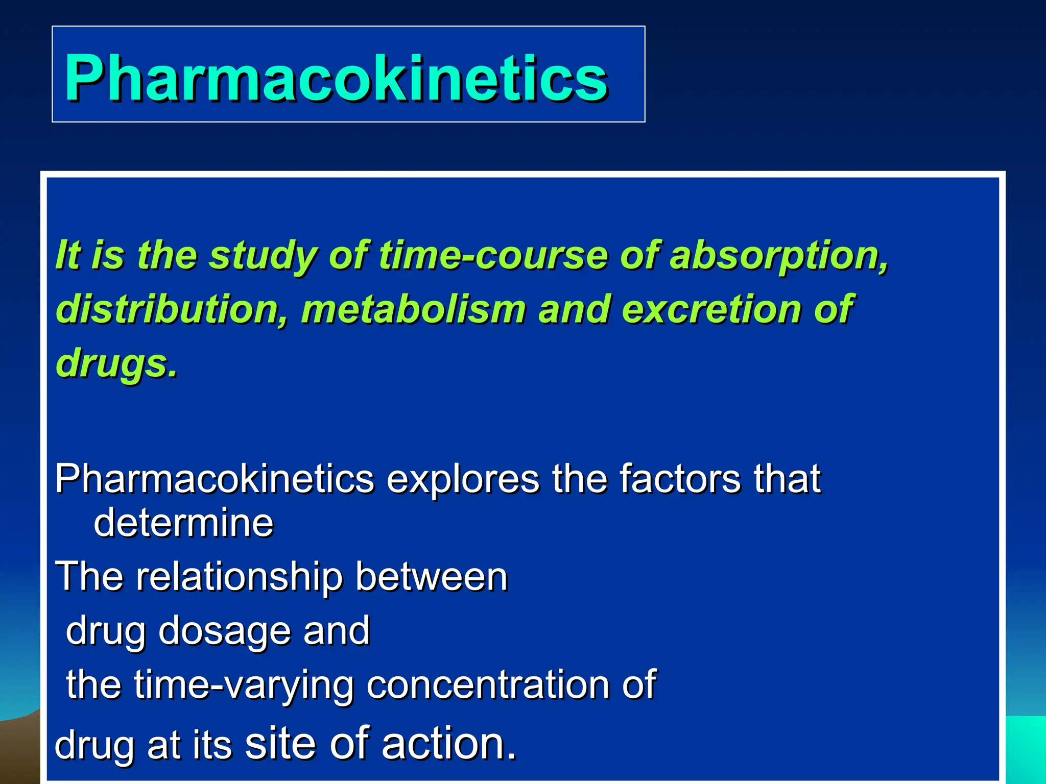 Pharmacokinetics
Pharmacokinetics
It is the study of time-course of absorption,
It is the study of time-course of absorption,
distribution, metabolism and excretion of
distribution, metabolism and excretion of
drugs.
drugs.
Pharmacokinetics explores the factors that
Pharmacokinetics explores the factors that
determine
determine
The relationship between
The relationship between
drug dosage and
drug dosage and
the time-varying concentration of
the time-varying concentration of
drug at its
drug at its site of action.
site of action.
 