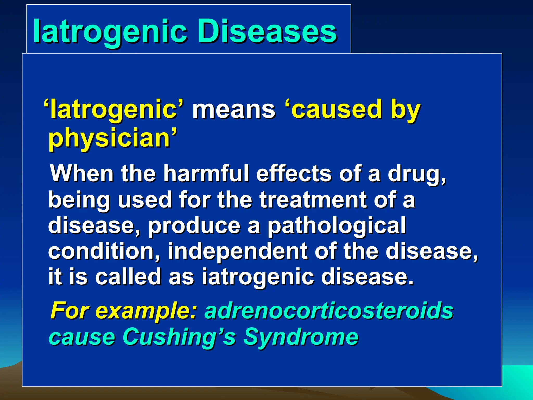 Iatrogenic Diseases
Iatrogenic Diseases
‘
‘Iatrogenic
Iatrogenic’
’ means
means ‘
‘caused by
caused by
physician
physician’
’
When the harmful effects of a drug,
When the harmful effects of a drug,
being used for the treatment of a
being used for the treatment of a
disease, produce a pathological
disease, produce a pathological
condition, independent of the disease,
condition, independent of the disease,
it is called as iatrogenic disease.
it is called as iatrogenic disease.
For example:
For example: adrenocorticosteroids
adrenocorticosteroids
cause Cushing
cause Cushing’
’s Syndrome
s Syndrome
 