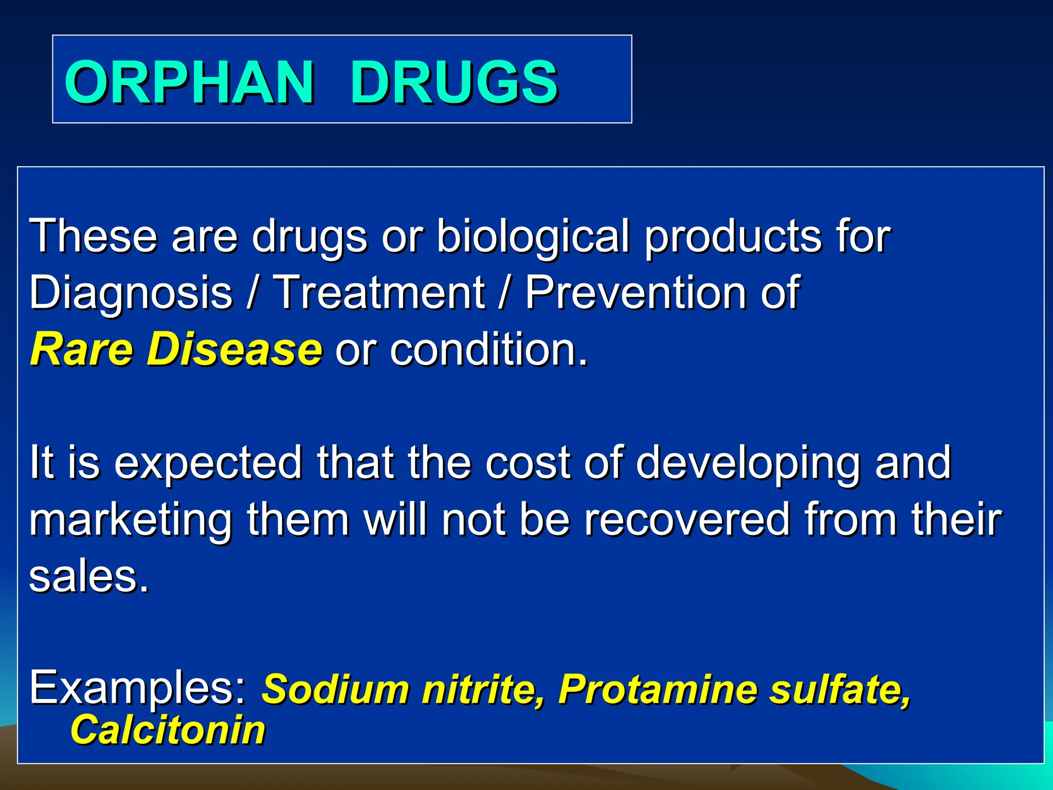ORPHAN DRUGS
ORPHAN DRUGS
These are drugs or biological products for
These are drugs or biological products for
Diagnosis / Treatment / Prevention of
Diagnosis / Treatment / Prevention of
Rare Disease
Rare Disease or condition.
or condition.
It is expected that the cost of developing and
It is expected that the cost of developing and
marketing them will not be recovered from their
marketing them will not be recovered from their
sales.
sales.
Examples:
Examples: Sodium nitrite, Protamine sulfate,
Sodium nitrite, Protamine sulfate,
Calcitonin
Calcitonin
 