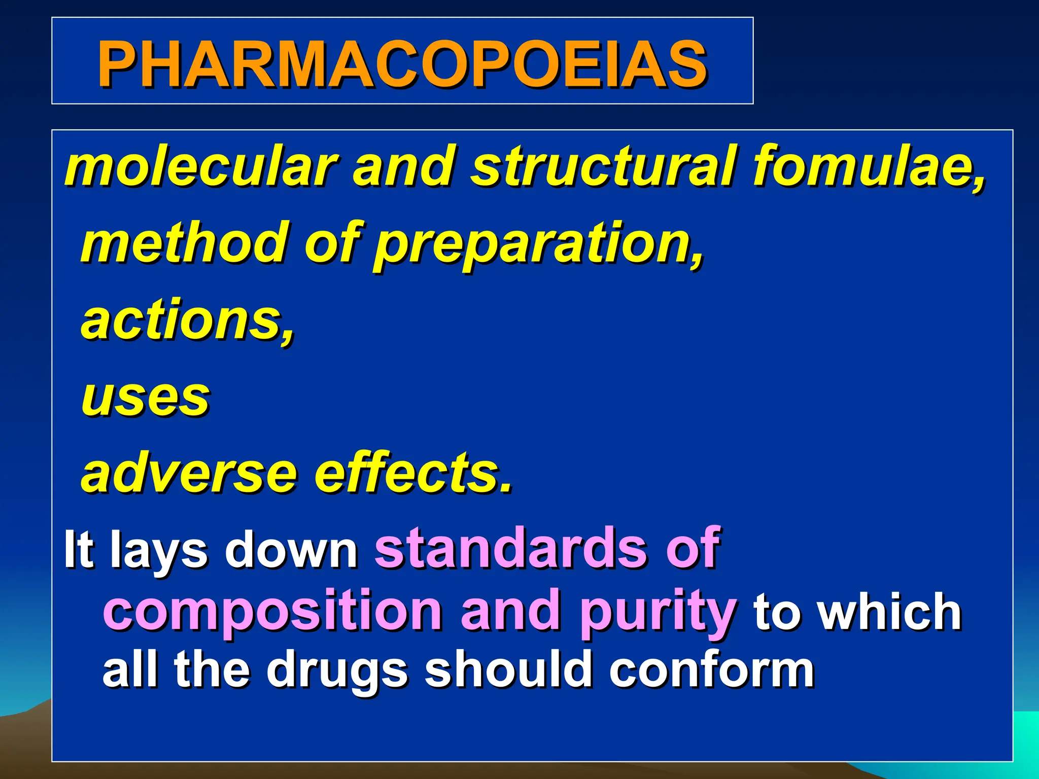 PHARMACOPOEIAS
PHARMACOPOEIAS
molecular and structural fomulae,
molecular and structural fomulae,
method of preparation,
method of preparation,
actions,
actions,
uses
uses
adverse effects.
adverse effects.
It lays down
It lays down standards of
standards of
composition and purity
composition and purity to which
to which
all the drugs should conform
all the drugs should conform
 