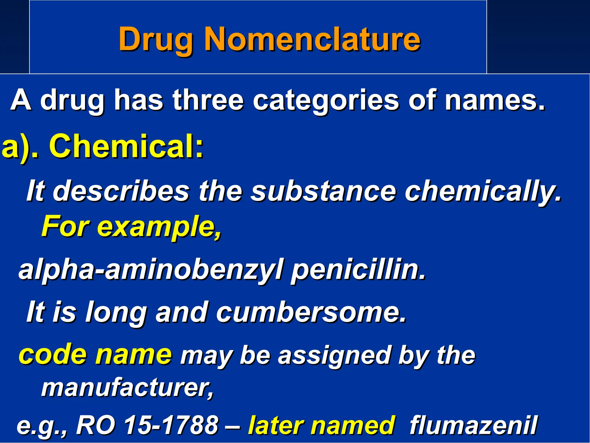 Drug Nomenclature
Drug Nomenclature
A drug has three categories of names.
A drug has three categories of names.
a). Chemical:
a). Chemical:
It describes the substance chemically.
It describes the substance chemically.
For example,
For example,
alpha-aminobenzyl penicillin.
alpha-aminobenzyl penicillin.
It is long and cumbersome.
It is long and cumbersome.
code name
code name may be assigned by the
may be assigned by the
manufacturer,
manufacturer,
e.g., RO 15-1788 –
e.g., RO 15-1788 – later named
later named flumazenil
flumazenil
 