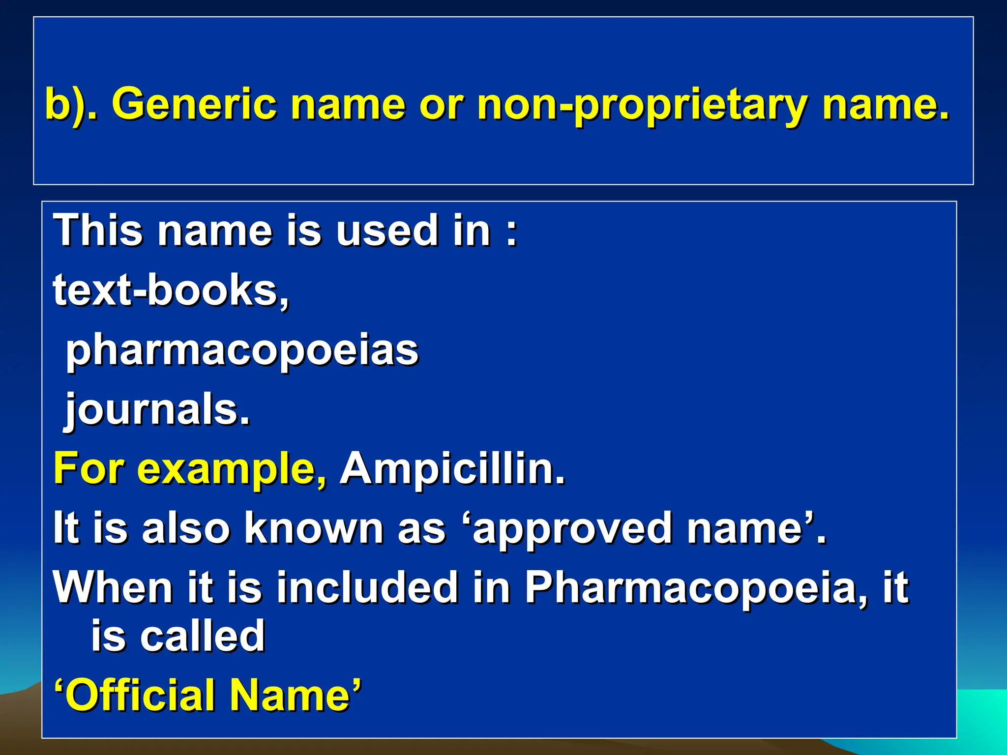 b). Generic name or non-proprietary name.
b). Generic name or non-proprietary name.
This name is used in :
This name is used in :
text-books,
text-books,
pharmacopoeias
pharmacopoeias
journals.
journals.
For example,
For example, Ampicillin.
Ampicillin.
It is also known as
It is also known as ‘
‘approved name
approved name’
’.
.
When it is included in Pharmacopoeia, it
When it is included in Pharmacopoeia, it
is called
is called
‘
‘Official Name
Official Name’
’
 