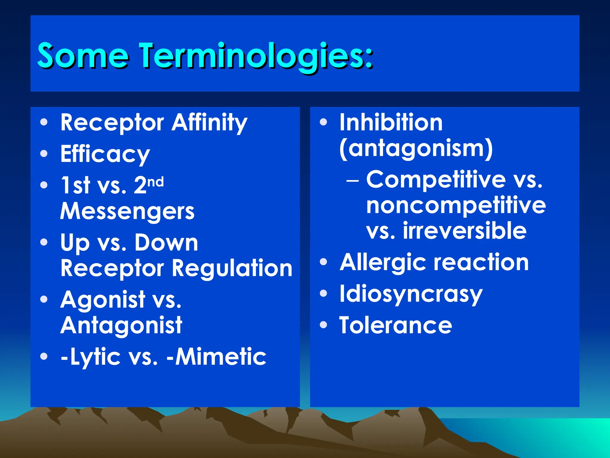 Some Terminologies:
Some Terminologies:
• Receptor Affinity
• Efficacy
• 1st vs. 2nd
Messengers
• Up vs. Down
Receptor Regulation
• Agonist vs.
Antagonist
• -Lytic vs. -Mimetic
• Inhibition
(antagonism)
– Competitive vs.
noncompetitive
vs. irreversible
• Allergic reaction
• Idiosyncrasy
• Tolerance
 