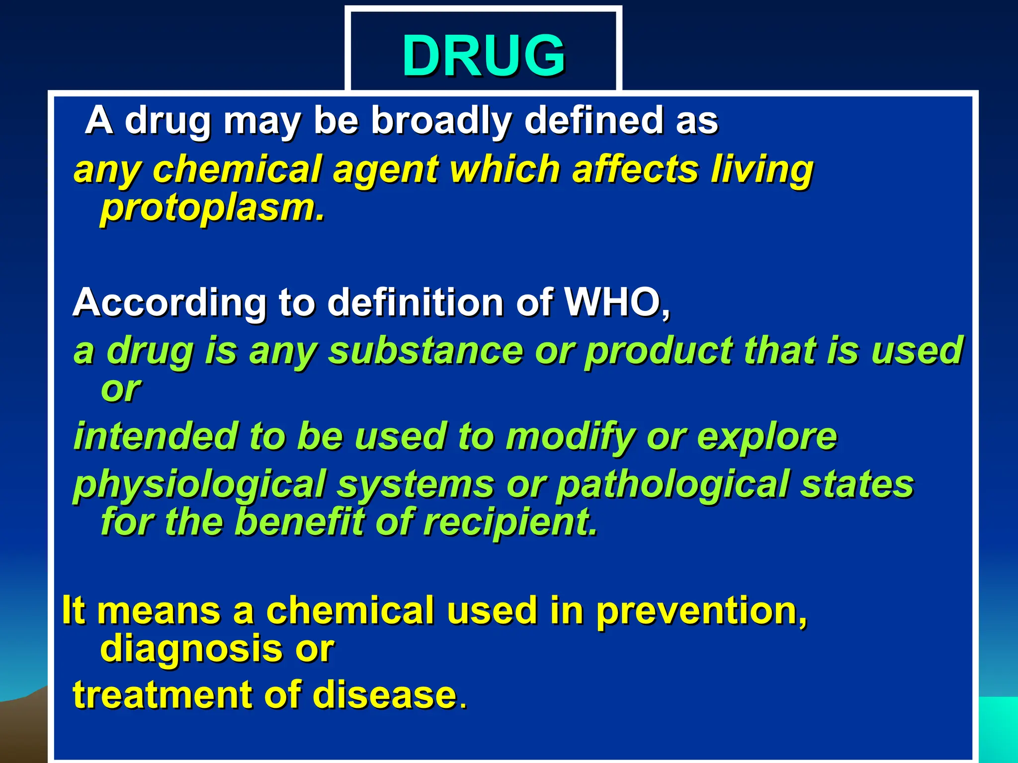 DRUG
DRUG
A drug may be broadly defined as
A drug may be broadly defined as
any chemical agent which affects living
any chemical agent which affects living
protoplasm.
protoplasm.
According to definition of WHO,
According to definition of WHO,
a drug is any substance or product that is used
a drug is any substance or product that is used
or
or
intended to be used to modify or explore
intended to be used to modify or explore
physiological systems or pathological states
physiological systems or pathological states
for the benefit of recipient.
for the benefit of recipient.
It means a chemical used in prevention,
It means a chemical used in prevention,
diagnosis or
diagnosis or
treatment of disease
treatment of disease.
.
 