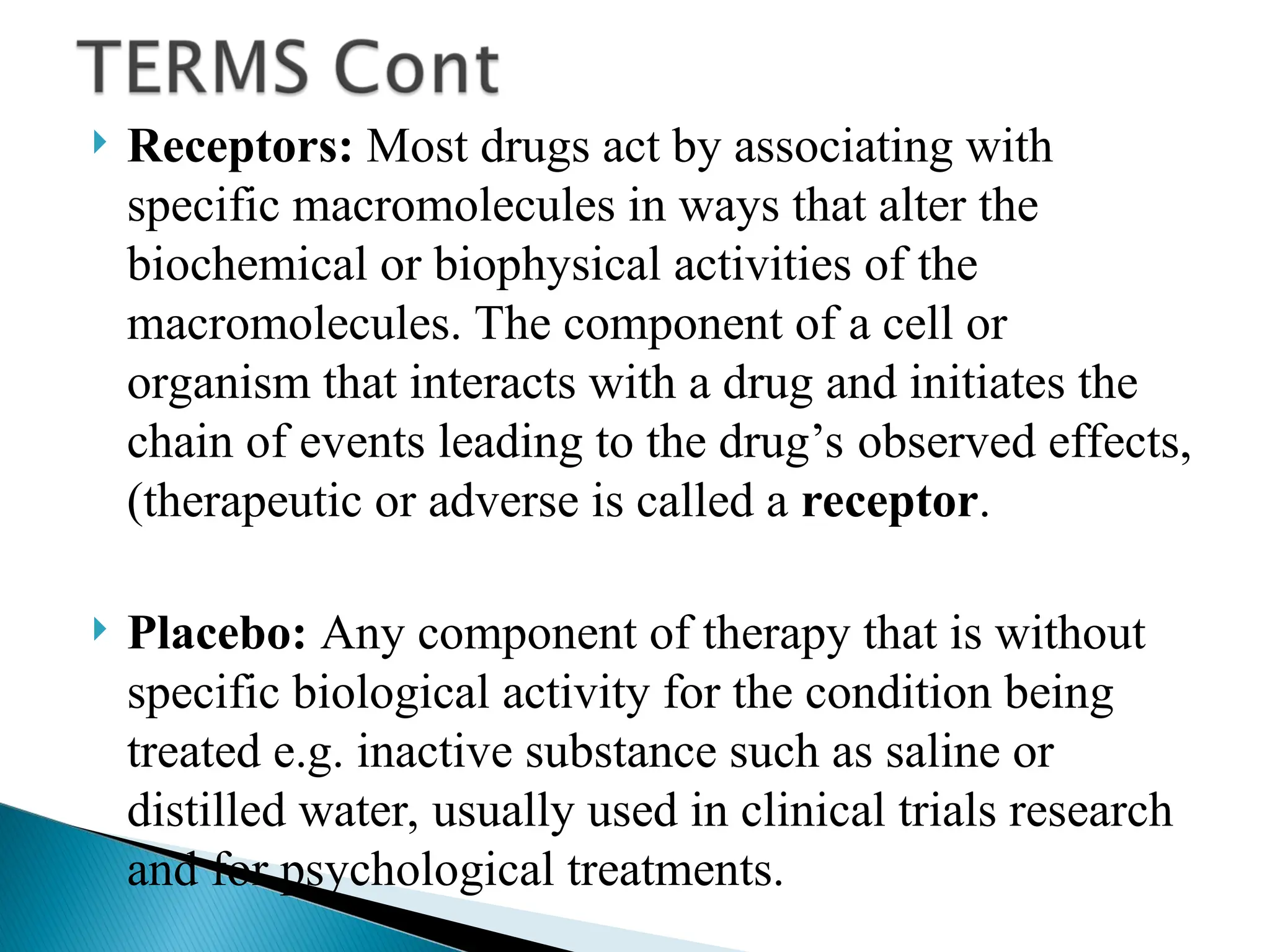  Receptors: Most drugs act by associating with
specific macromolecules in ways that alter the
biochemical or biophysical activities of the
macromolecules. The component of a cell or
organism that interacts with a drug and initiates the
chain of events leading to the drug’s observed effects,
(therapeutic or adverse is called a receptor.
 Placebo: Any component of therapy that is without
specific biological activity for the condition being
treated e.g. inactive substance such as saline or
distilled water, usually used in clinical trials research
and for psychological treatments.
 