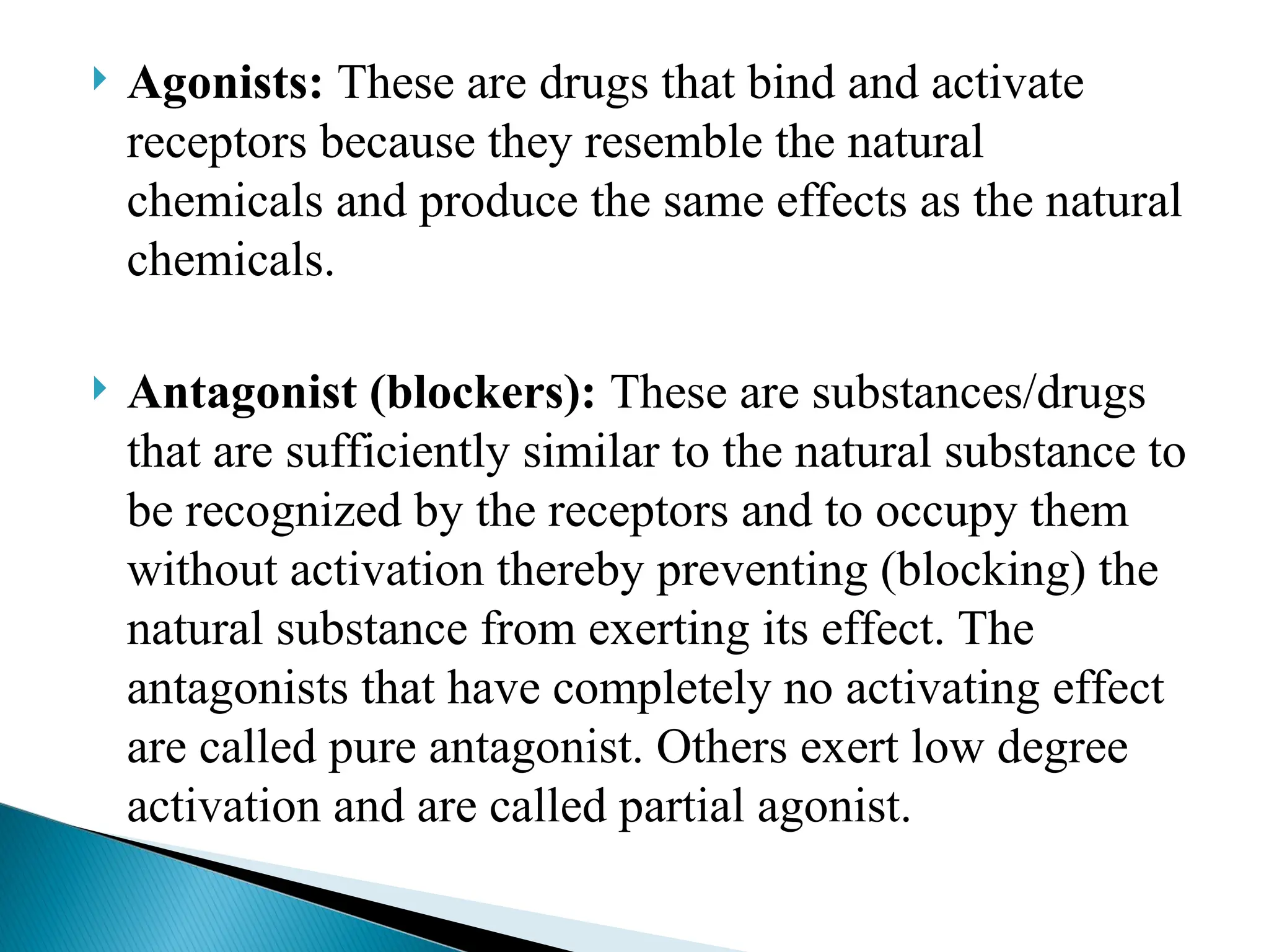  Agonists: These are drugs that bind and activate
receptors because they resemble the natural
chemicals and produce the same effects as the natural
chemicals.
 Antagonist (blockers): These are substances/drugs
that are sufficiently similar to the natural substance to
be recognized by the receptors and to occupy them
without activation thereby preventing (blocking) the
natural substance from exerting its effect. The
antagonists that have completely no activating effect
are called pure antagonist. Others exert low degree
activation and are called partial agonist.
 