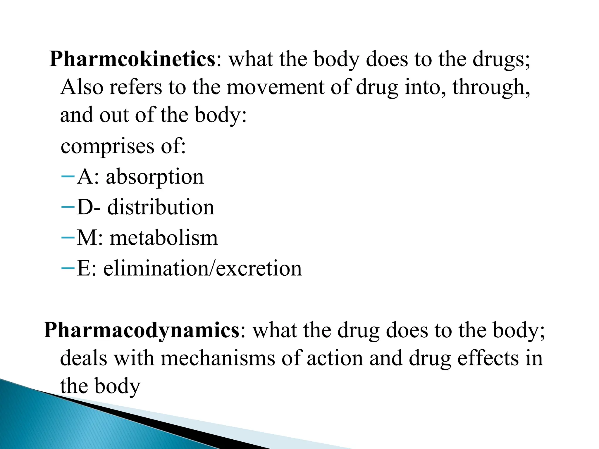 Pharmcokinetics: what the body does to the drugs;
Also refers to the movement of drug into, through,
and out of the body:
comprises of:
–A: absorption
–D- distribution
–M: metabolism
–E: elimination/excretion
Pharmacodynamics: what the drug does to the body;
deals with mechanisms of action and drug effects in
the body
 