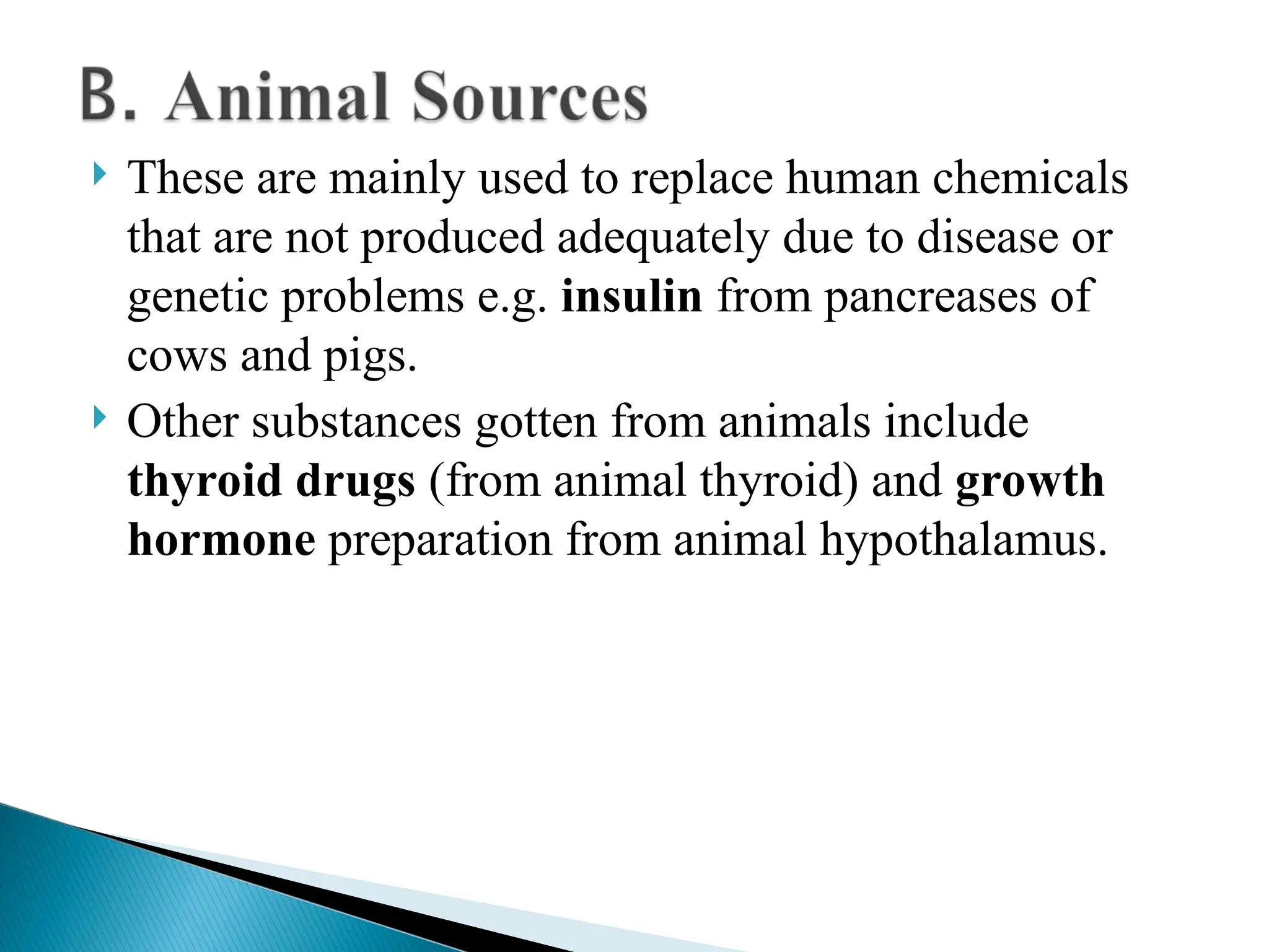  These are mainly used to replace human chemicals
that are not produced adequately due to disease or
genetic problems e.g. insulin from pancreases of
cows and pigs.
 Other substances gotten from animals include
thyroid drugs (from animal thyroid) and growth
hormone preparation from animal hypothalamus.
 